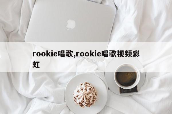 rookie唱歌,rookie唱歌视频彩虹