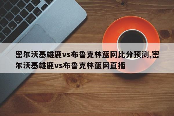 密尔沃基雄鹿vs布鲁克林篮网比分预测,密尔沃基雄鹿vs布鲁克林篮网直播