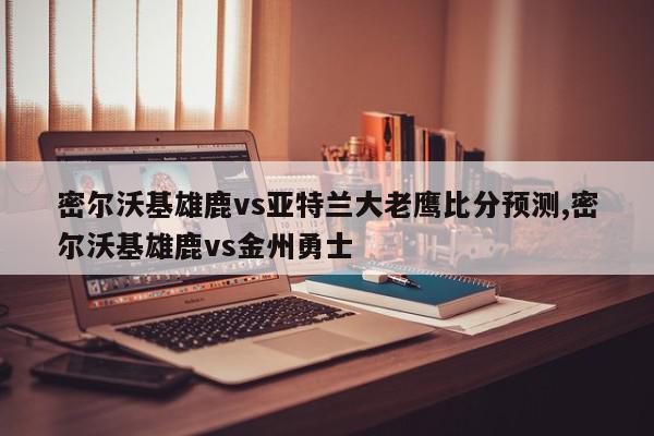 密尔沃基雄鹿vs亚特兰大老鹰比分预测,密尔沃基雄鹿vs金州勇士