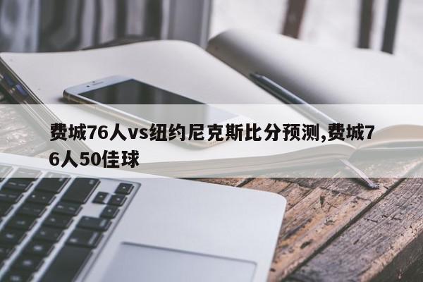 费城76人vs纽约尼克斯比分预测,费城76人50佳球