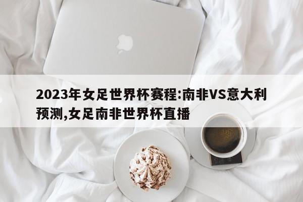 2023年女足世界杯赛程:南非VS意大利预测,女足南非世界杯直播