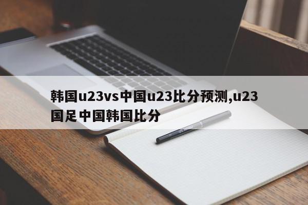 韩国u23vs中国u23比分预测,u23国足中国韩国比分
