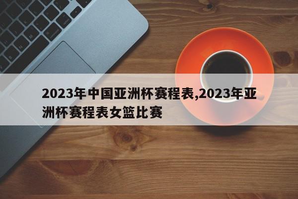 2023年中国亚洲杯赛程表,2023年亚洲杯赛程表女篮比赛