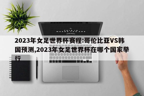 2023年女足世界杯赛程:哥伦比亚VS韩国预测,2023年女足世界杯在哪个国家举行