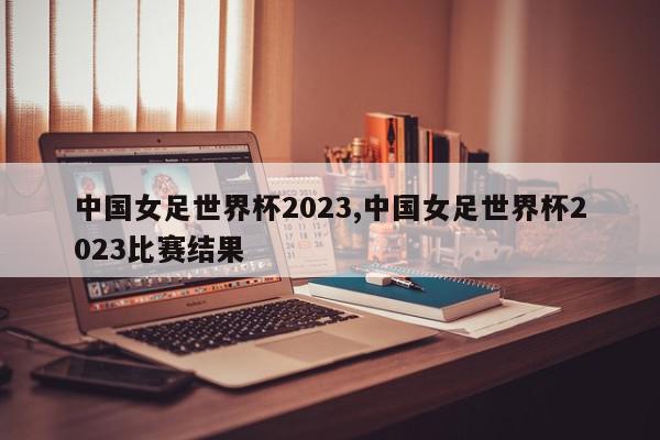 中国女足世界杯2023,中国女足世界杯2023比赛结果