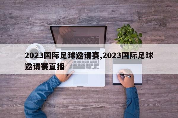 2023国际足球邀请赛,2023国际足球邀请赛直播