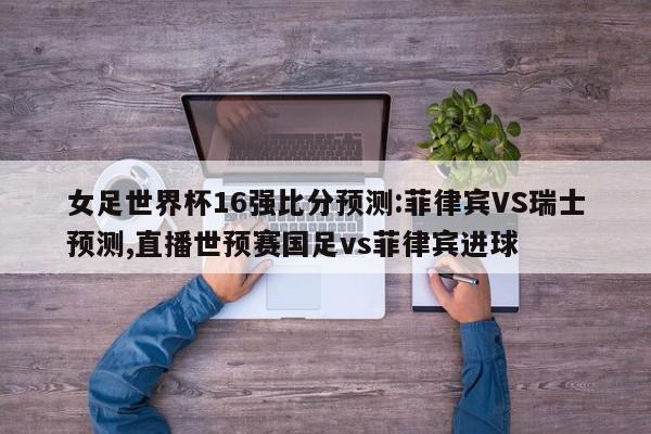 女足世界杯16强比分预测:菲律宾VS瑞士预测,直播世预赛国足vs菲律宾进球