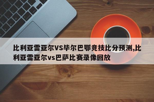 比利亚雷亚尔VS毕尔巴鄂竞技比分预测,比利亚雷亚尔vs巴萨比赛录像回放