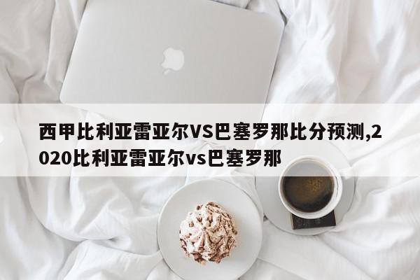 西甲比利亚雷亚尔VS巴塞罗那比分预测,2020比利亚雷亚尔vs巴塞罗那