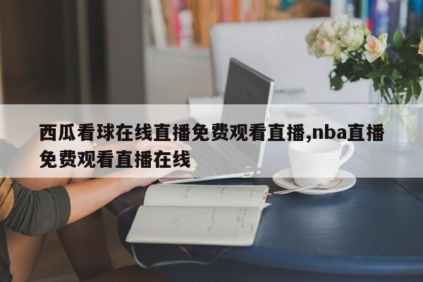 西瓜看球在线直播免费观看直播,nba直播免费观看直播在线