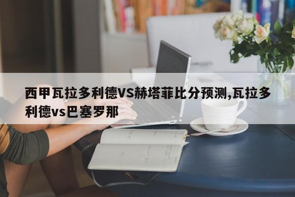 西甲瓦拉多利德VS赫塔菲比分预测,瓦拉多利德vs巴塞罗那