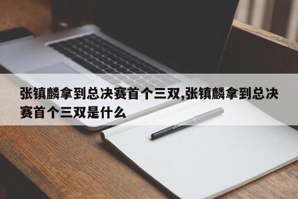 张镇麟拿到总决赛首个三双,张镇麟拿到总决赛首个三双是什么