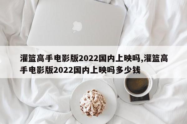 灌篮高手电影版2022国内上映吗,灌篮高手电影版2022国内上映吗多少钱